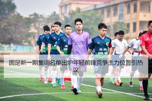 国足新一期集训名单出炉年轻前锋竞争主力位置引热议